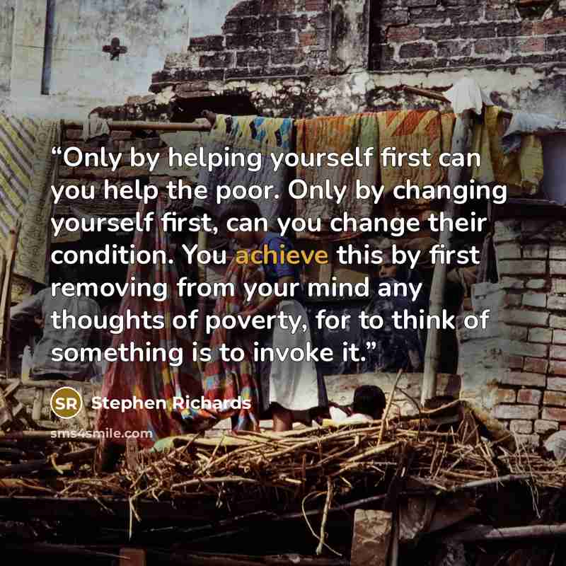 “Only by helping yourself first can you help the poor. Only by changing yourself first, can you change their condition. You achieve this by first removing from your mind any thoughts of poverty, for to think of something is to invoke it.” quote by Stephen Richards