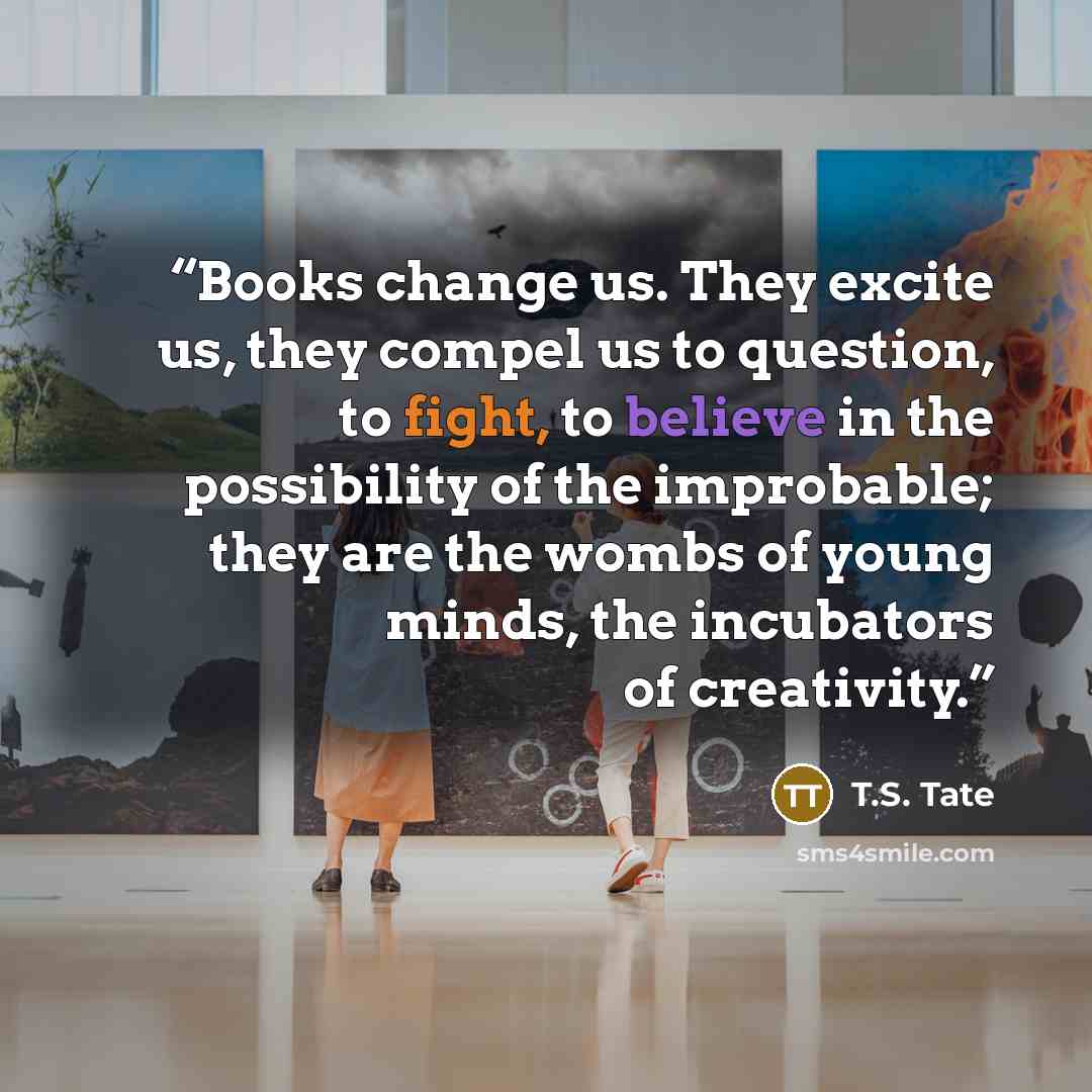“Books change us. They excite us, they compel us to question, to fight, to believe in the possibility of the improbable; they are the wombs of young minds, the incubators of creativity.” quote by T.S. Tate