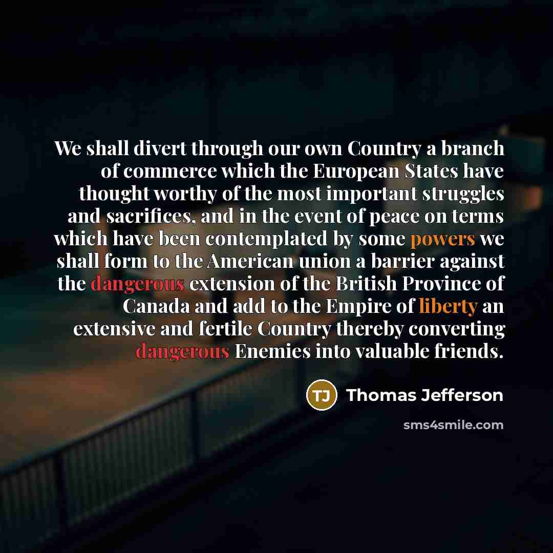 “We shall divert through our own Country a branch of commerce which the European States have thought worthy of the most important struggles and sacrifices, and in the event of peace on terms which have been contemplated by some powers we shall form to the American union a barrier against the…” quote by Thomas Jefferson
