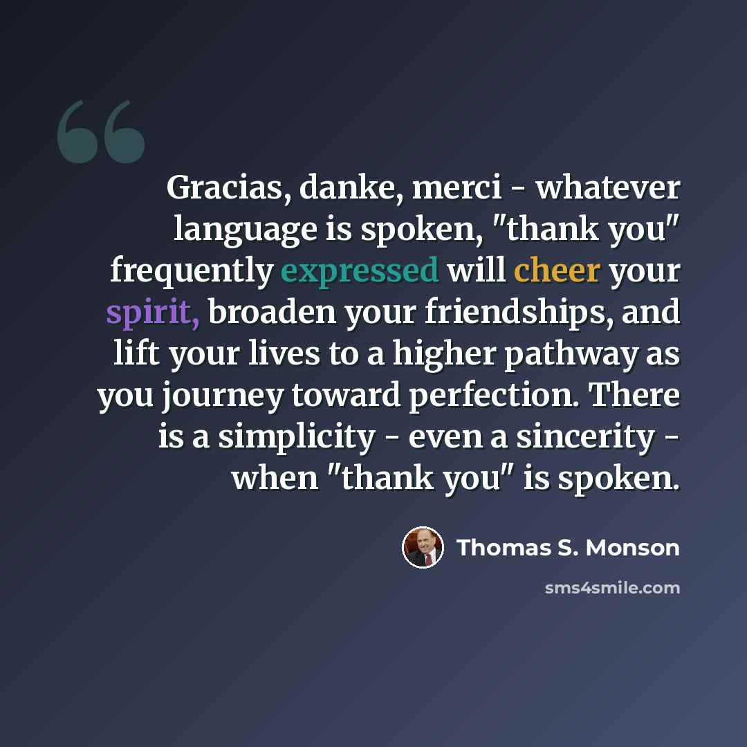 “Gracias, danke, merci - whatever language is spoken, "thank you" frequently expressed will cheer your spirit, broaden your friendships, and lift your lives to a higher pathway as you journey toward perfection. There is a simplicity - even a sincerity - when "thank you" is spoken.” quote by Thomas S. Monson