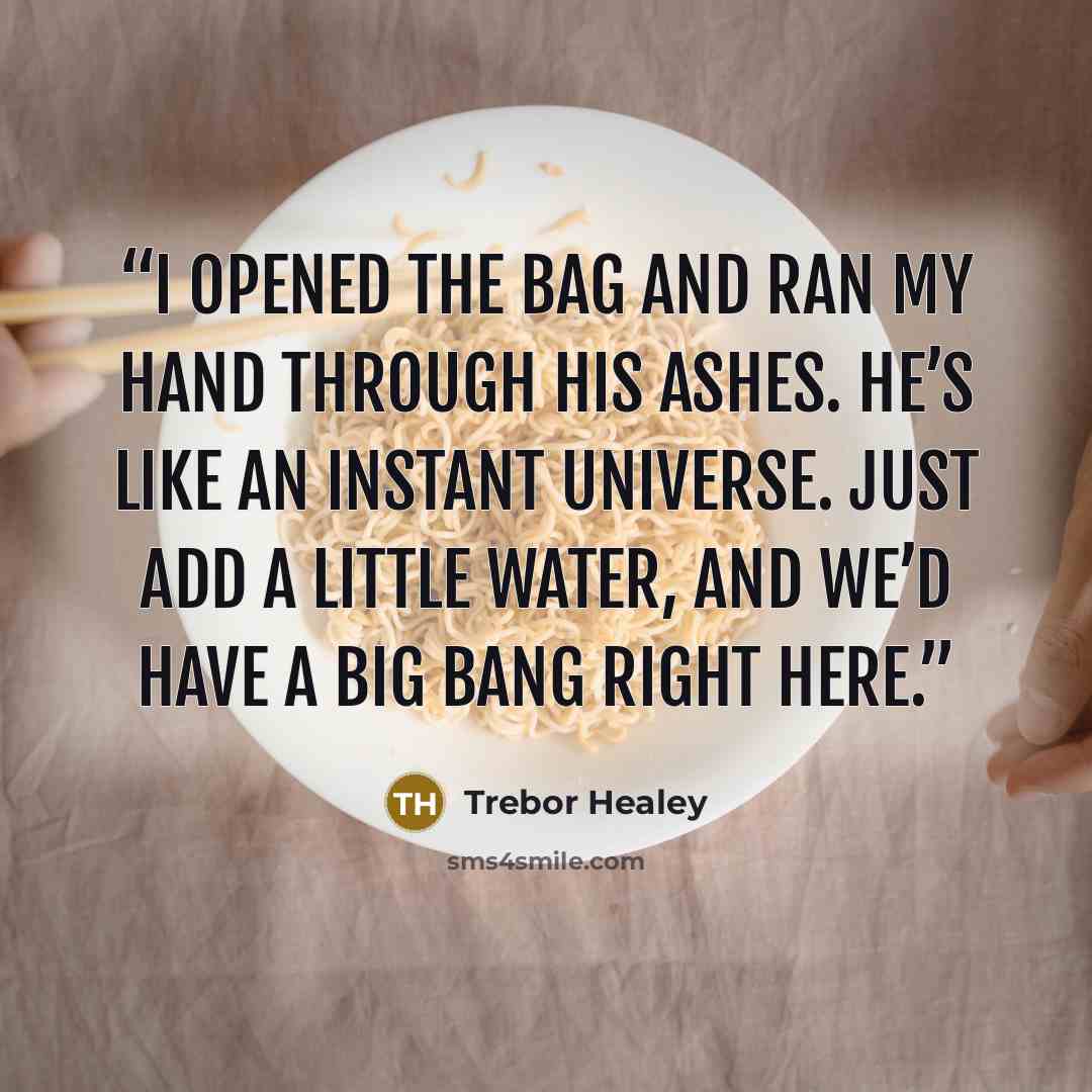 “I opened the bag and ran my hand through his ashes. He’s like an instant universe. Just add a little water, and we’d have a big bang right here.” quote by Trebor Healey