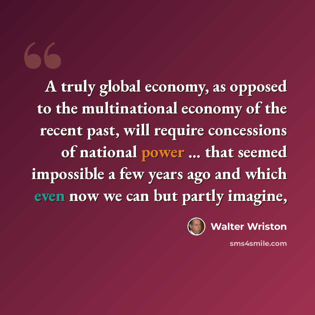 “A truly global economy, as opposed to the multinational economy of the recent past, will require concessions of national power ... that seemed impossible a few years ago and which even now we can but partly imagine,” quote by Walter Wriston
