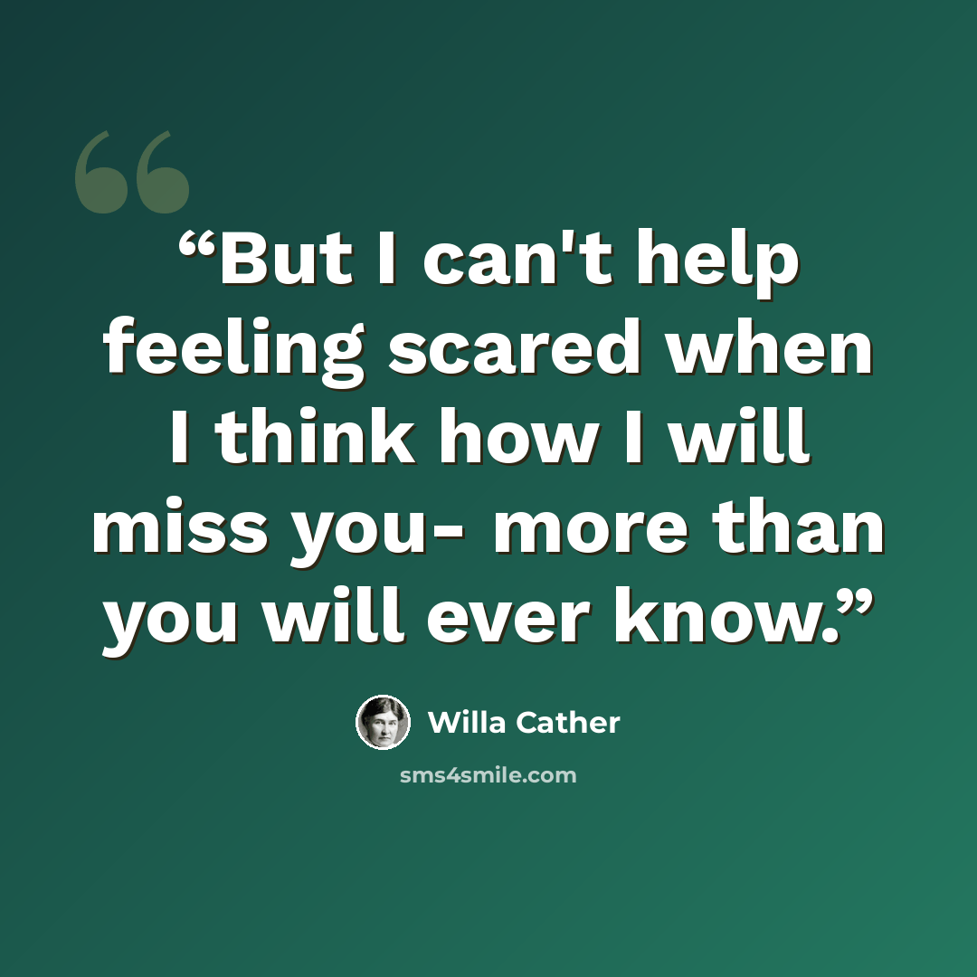 “But I can't help feeling scared when I think how I will miss you- more than you will ever know.” quote by Willa Cather