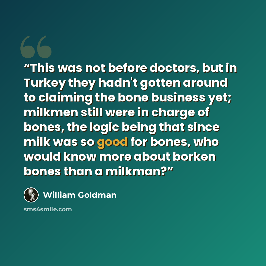 “This was not before doctors, but in Turkey they hadn't gotten around to claiming the bone business yet; milkmen still were in charge of bones, the logic being that since milk was so good for bones, who would know more about borken bones than a milkman?” quote by William Goldman