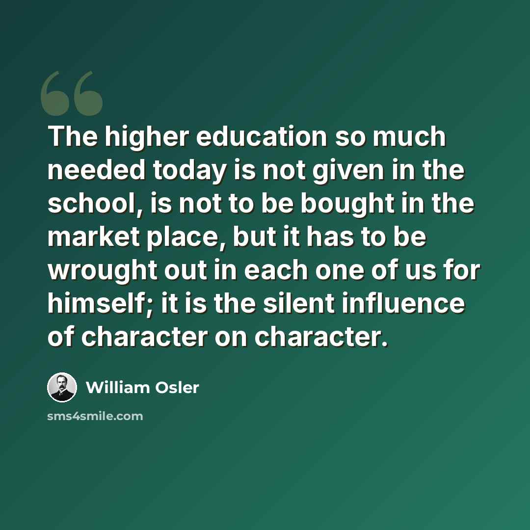 “The higher education so much needed today is not given in the school, is not to be bought in the market place, but it has to be wrought out in each one of us for himself; it is the silent influence of character on character.” quote by William Osler