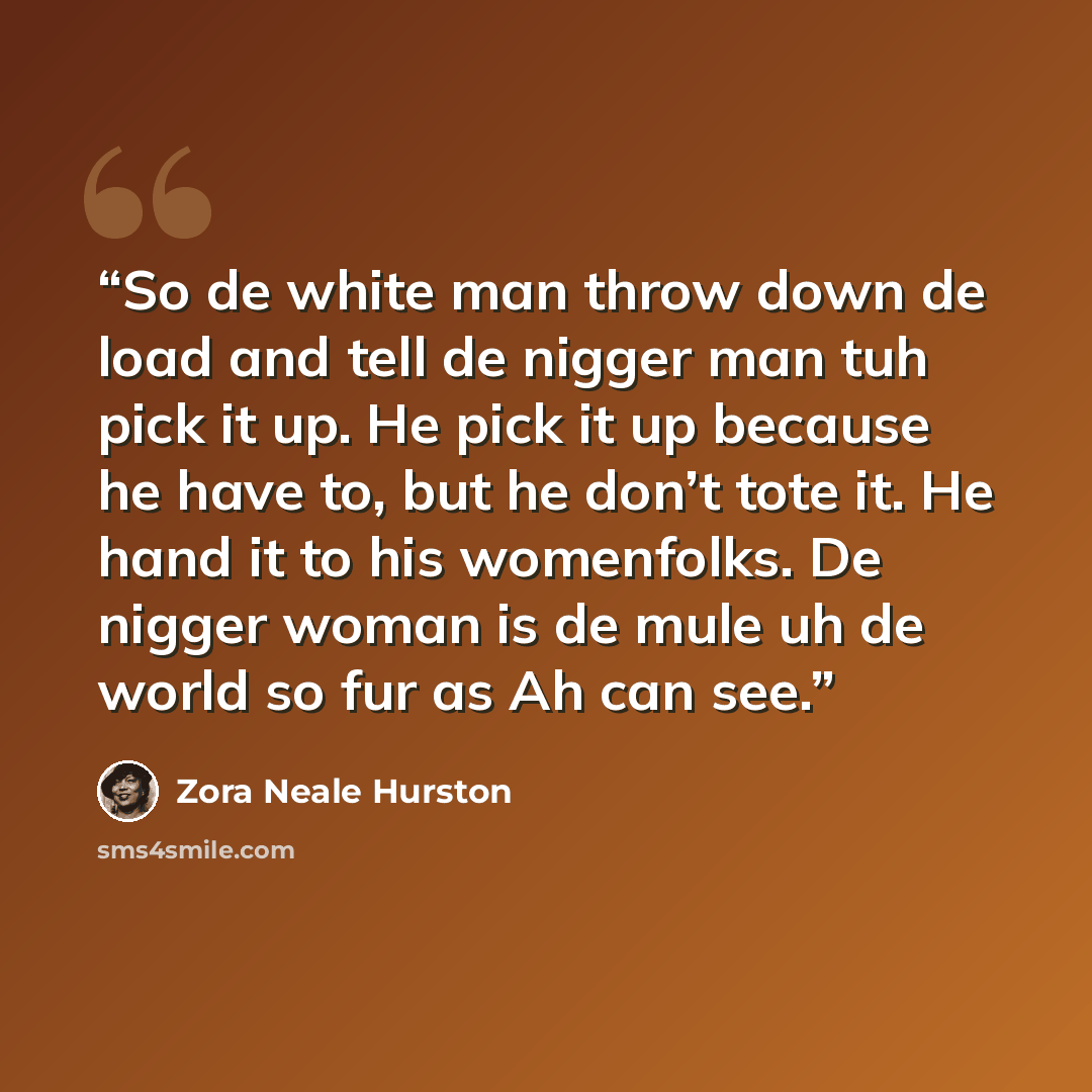 “So de white man throw down de load and tell de nigger man tuh pick it up. He pick it up because he have to, but he don’t tote it. He hand it to his womenfolks. De nigger woman is de mule uh de world so fur as Ah can see.” quote by Zora Neale Hurston