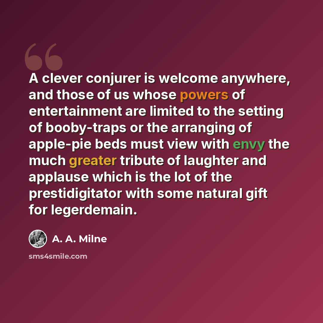 “A clever conjurer is welcome anywhere, and those of us whose powers of entertainment are limited to the setting of booby-traps or the arranging of apple-pie beds must view with envy the much greater tribute of laughter and applause which is the lot of the prestidigitator with some natural gift for…” quote by A. A. Milne