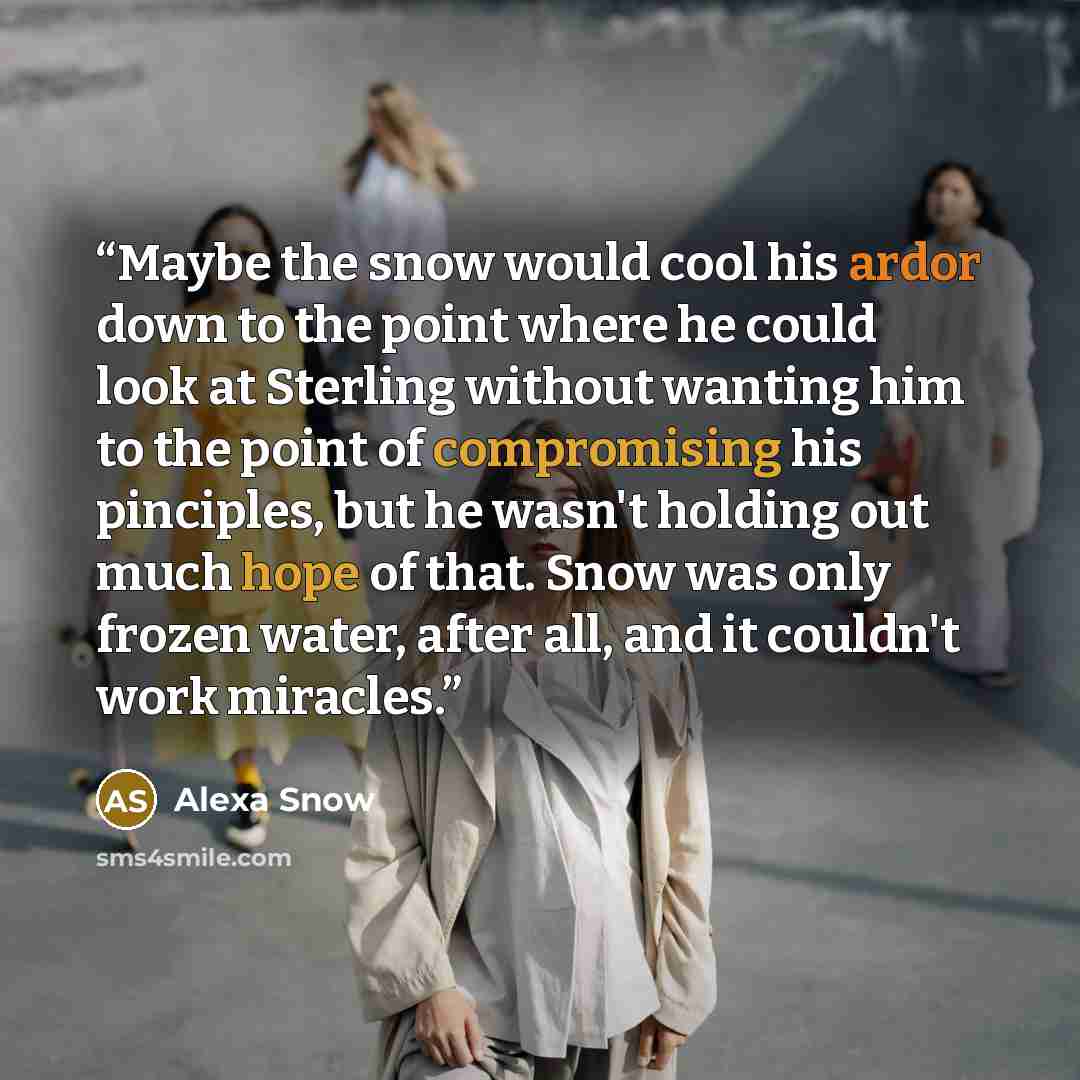 “Maybe the snow would cool his ardor down to the point where he could look at Sterling without wanting him to the point of compromising his pinciples, but he wasn't holding out much hope of that. Snow was only frozen water, after all, and it couldn't work miracles.” quote by Alexa Snow