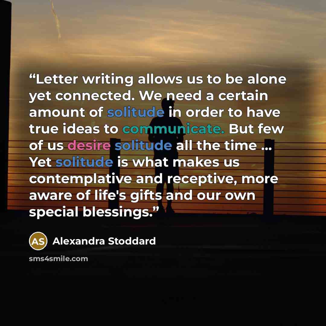 “Letter writing allows us to be alone yet connected. We need a certain amount of solitude in order to have true ideas to communicate. But few of us desire solitude all the time … Yet solitude is what makes us contemplative and receptive, more aware of life's gifts and our own special blessings.” quote by Alexandra Stoddard