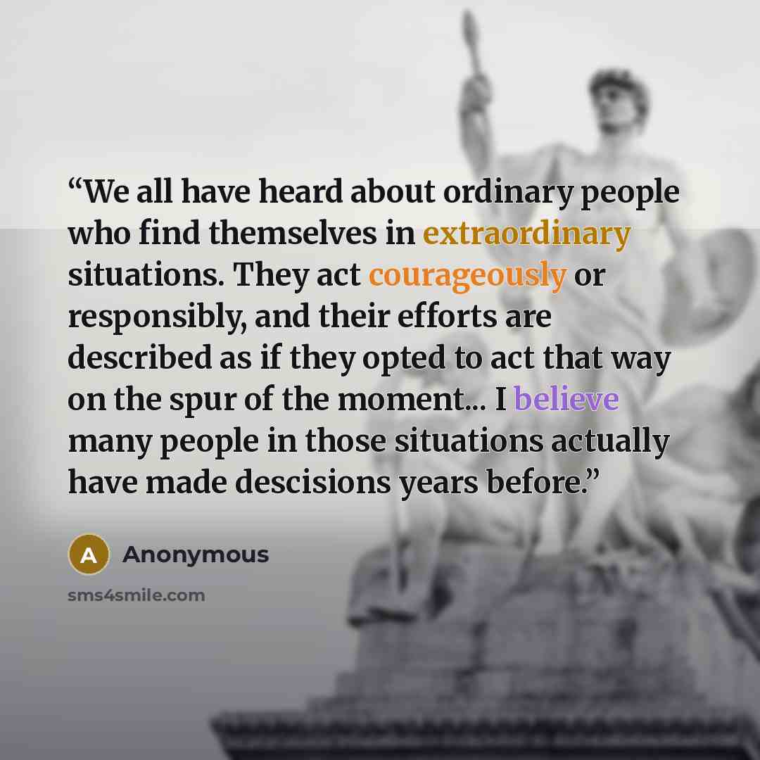 “We all have heard about ordinary people who find themselves in extraordinary situations. They act courageously or responsibly, and their efforts are described as if they opted to act that way on the spur of the moment... I believe many people in those situations actually have made descisions years…” quote by Anonymous