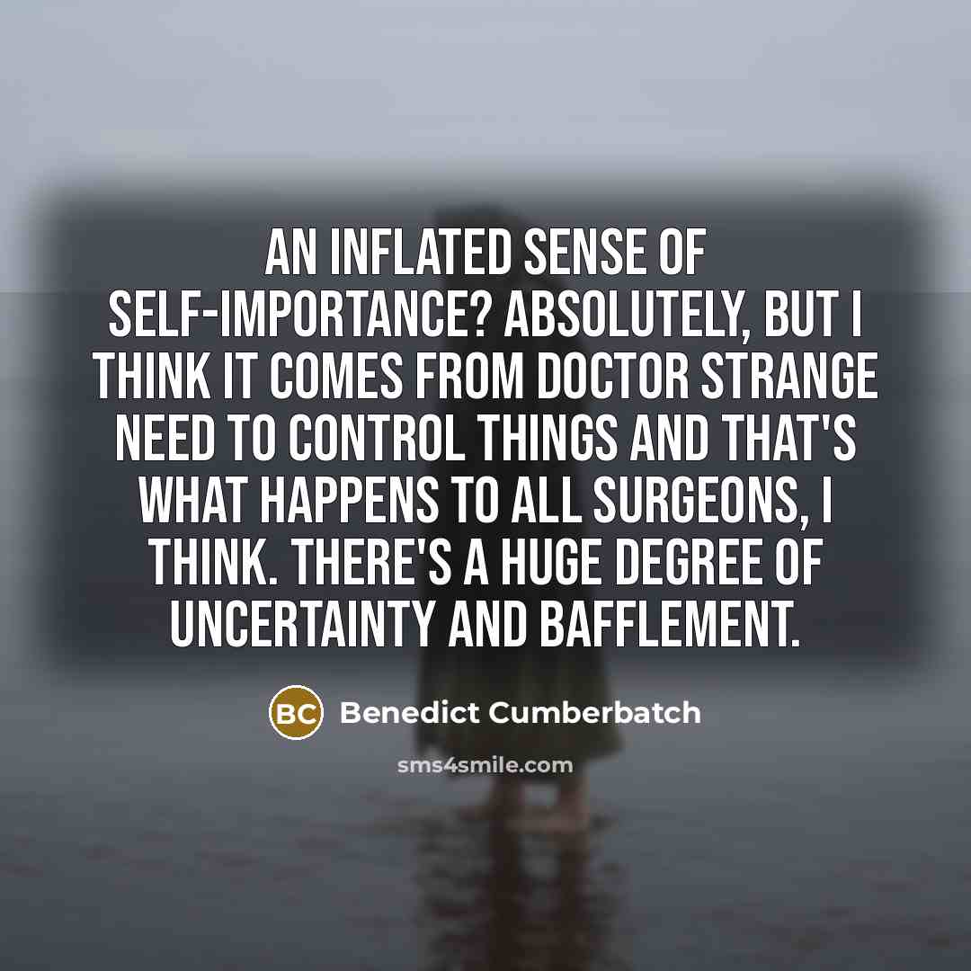 “An inflated sense of self-importance? Absolutely, but I think it comes from Doctor Strange need to control things and that's what happens to all surgeons, I think. There's a huge degree of uncertainty and bafflement.” quote by Benedict Cumberbatch