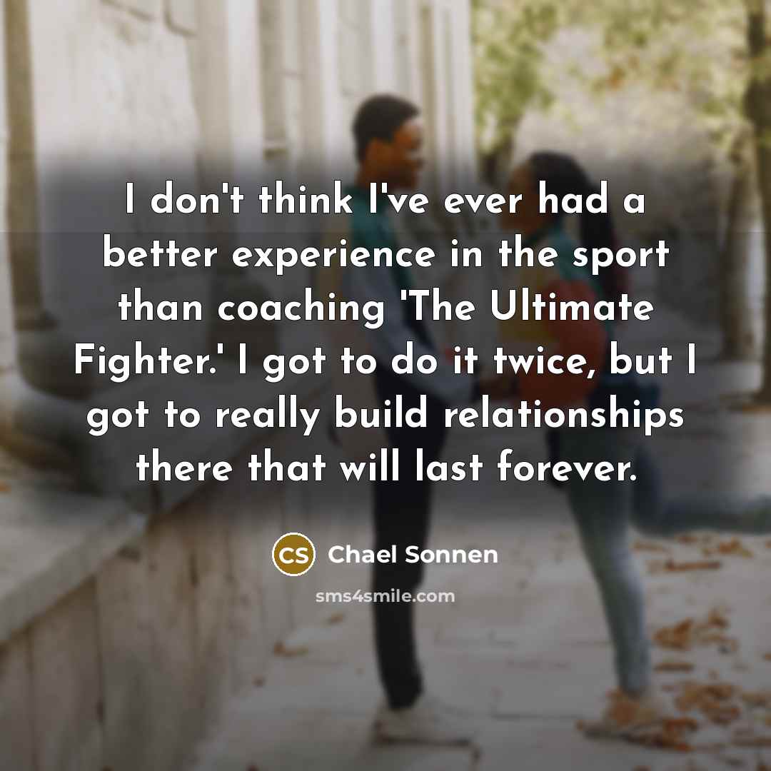 “I don't think I've ever had a better experience in the sport than coaching 'The Ultimate Fighter.' I got to do it twice, but I got to really build relationships there that will last forever.” quote by Chael Sonnen