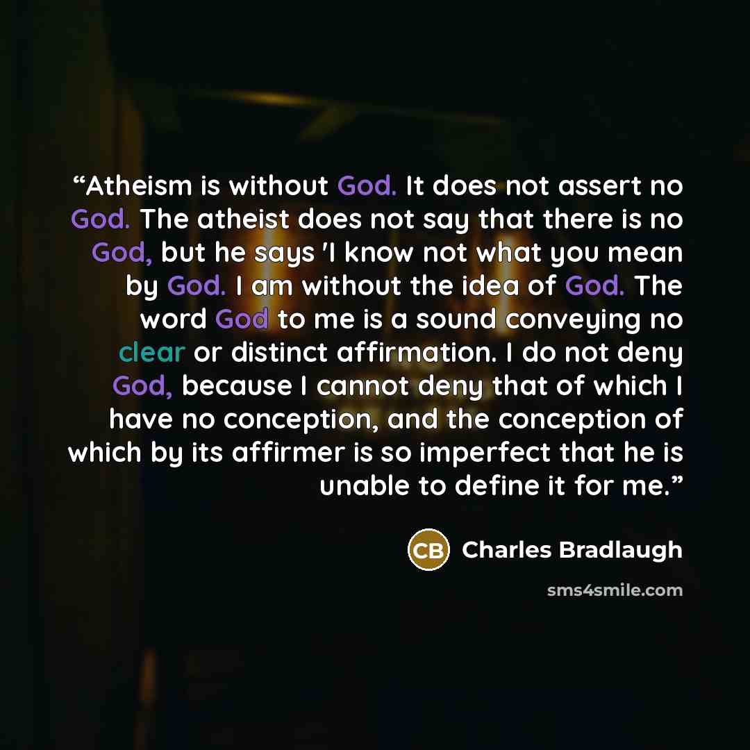 “Atheism is without God. It does not assert no God. The atheist does not say that there is no God, but he says 'I know not what you mean by God. I am without the idea of God. The word God to me is a sound conveying no clear or distinct affirmation. I do not deny God, because I cannot deny that of…” quote by Charles Bradlaugh