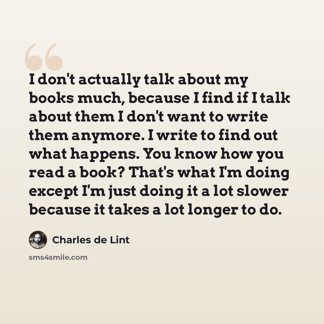 “I don't actually talk about my books much, because I find if I talk about them I don't want to write them anymore. I write to find out what happens. You know how you read a book? That's what I'm doing except I'm just doing it a lot slower because it takes a lot longer to do.” quote by Charles de Lint