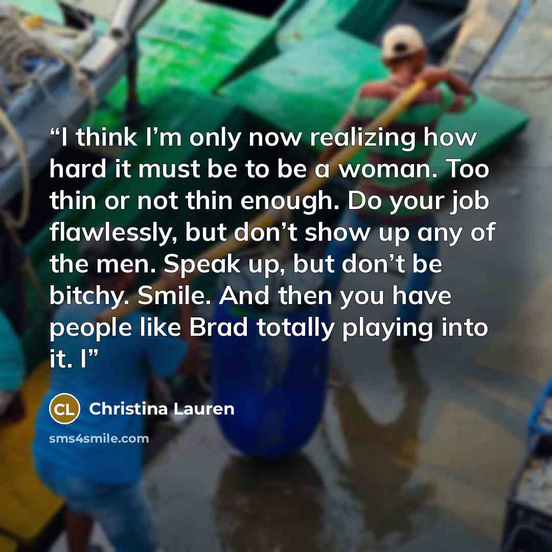 “I think I’m only now realizing how hard it must be to be a woman. Too thin or not thin enough. Do your job flawlessly, but don’t show up any of the men. Speak up, but don’t be bitchy. Smile. And then you have people like Brad totally playing into it. I” quote by Christina Lauren
