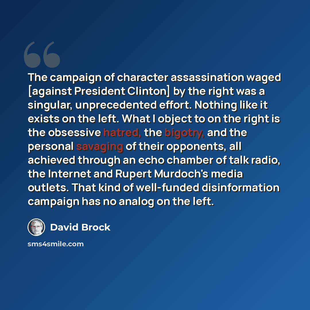 “The campaign of character assassination waged [against President Clinton] by the right was a singular, unprecedented effort. Nothing like it exists on the left. What I object to on the right is the obsessive hatred, the bigotry, and the personal savaging of their opponents, all achieved through an…” quote by David Brock