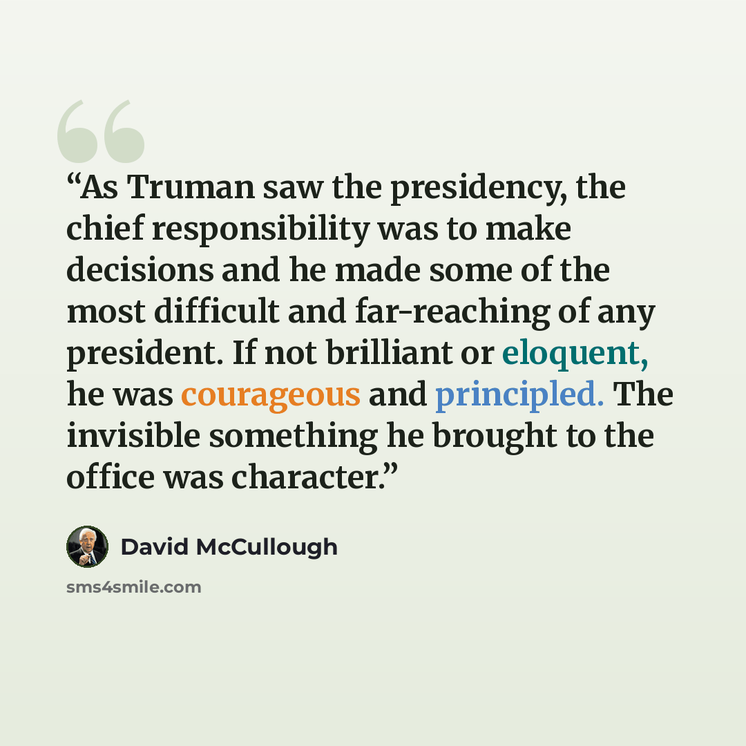 “As Truman saw the presidency, the chief responsibility was to make decisions and he made some of the most difficult and far-reaching of any president. If not brilliant or eloquent, he was courageous and principled. The invisible something he brought to the office was character.” quote by David McCullough