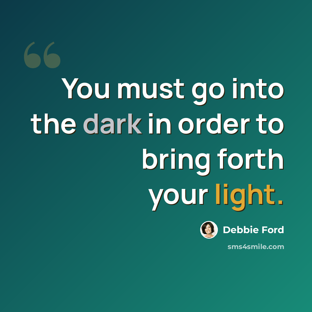 “You must go into the dark in order to bring forth your light.” quote by Debbie Ford