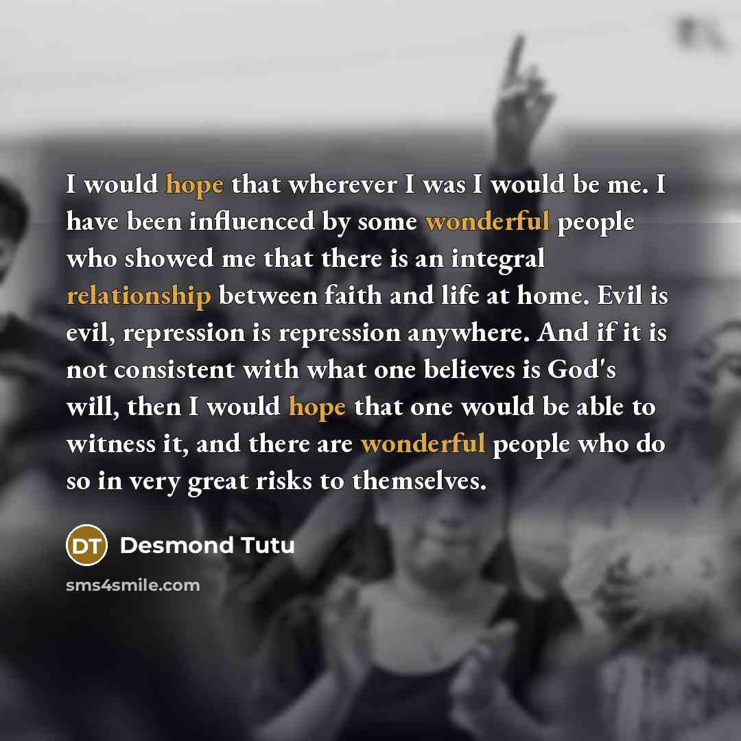 “I would hope that wherever I was I would be me. I have been influenced by some wonderful people who showed me that there is an integral relationship between faith and life at home. Evil is evil, repression is repression anywhere. And if it is not consistent with what one believes is God's will…” quote by Desmond Tutu