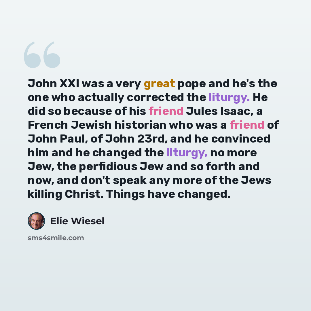“John XXI was a very great pope and he's the one who actually corrected the liturgy. He did so because of his friend Jules Isaac, a French Jewish historian who was a friend of John Paul, of John 23rd, and he convinced him and he changed the liturgy, no more Jew, the perfidious Jew and so forth and…” quote by Elie Wiesel