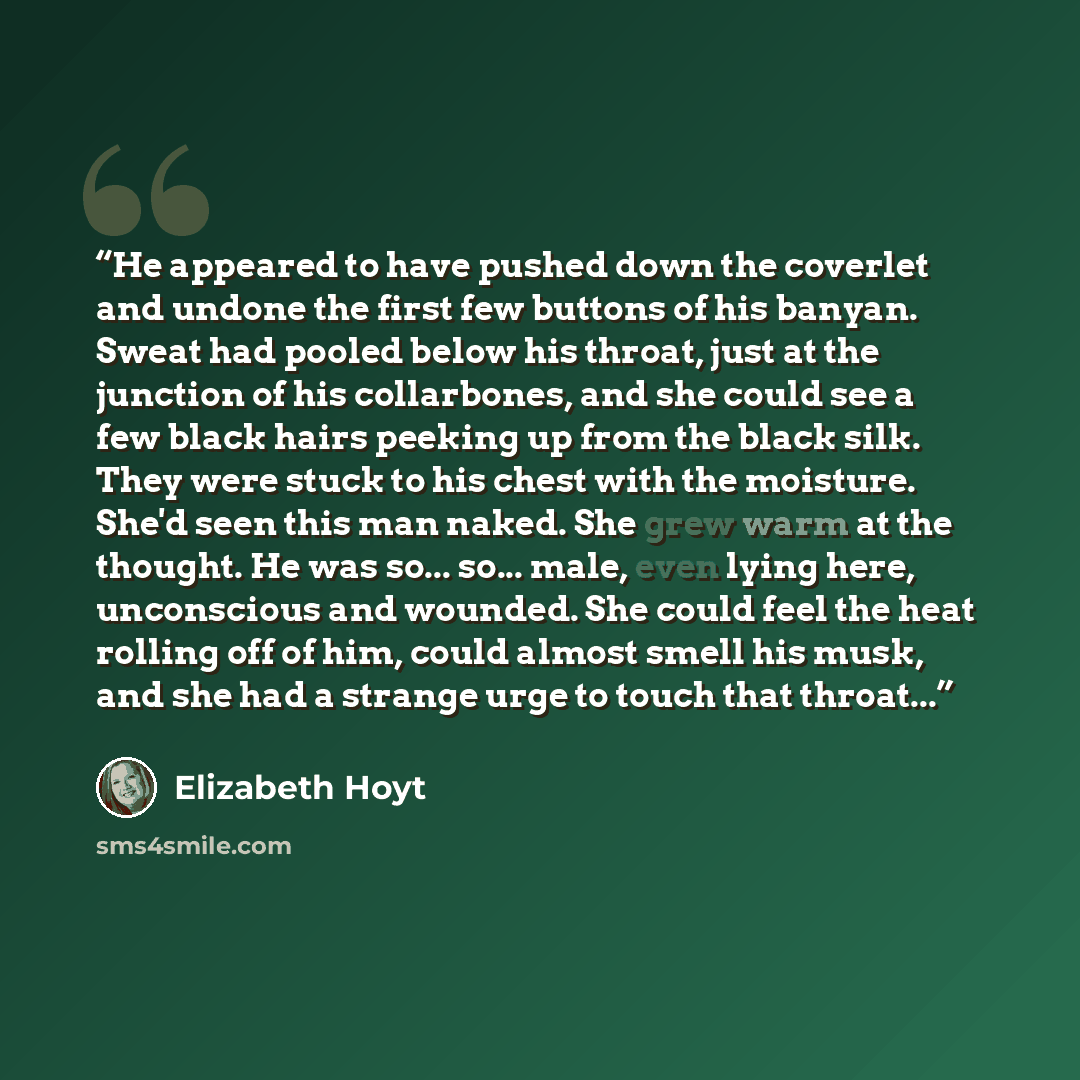 “He appeared to have pushed down the coverlet and undone the first few buttons of his banyan. Sweat had pooled below his throat, just at the junction of his collarbones, and she could see a few black hairs peeking up from the black silk. They were stuck to his chest with the moisture. She'd seen…” quote by Elizabeth Hoyt