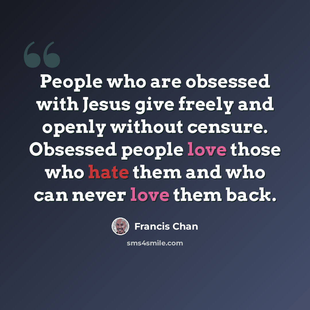 “People who are obsessed with Jesus give freely and openly without censure. Obsessed people love those who hate them and who can never love them back.” quote by Francis Chan