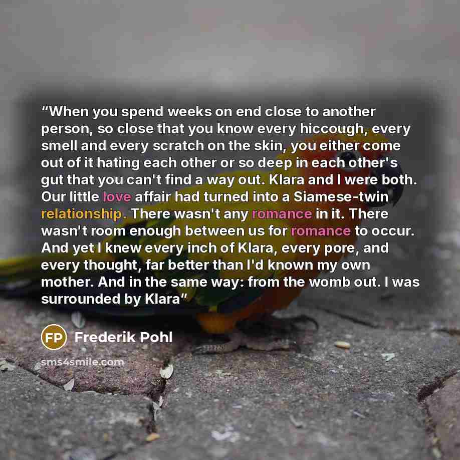 “When you spend weeks on end close to another person, so close that you know every hiccough, every smell and every scratch on the skin, you either come out of it hating each other or so deep in each other's gut that you can't find a way out. Klara and I were both. Our little love affair had turned…” quote by Frederik pohl
