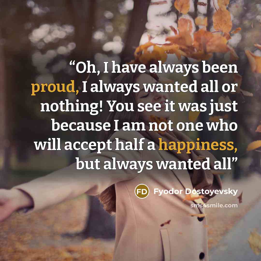 “Oh, I have always been proud, I always wanted all or nothing! You see it was just because I am not one who will accept half a happiness, but always wanted all” quote by Fyodor Dostoyevsky