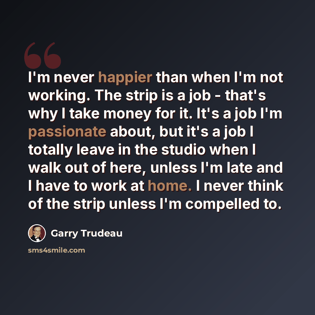 “I'm never happier than when I'm not working. The strip is a job - that's why I take money for it. It's a job I'm passionate about, but it's a job I totally leave in the studio when I walk out of here, unless I'm late and I have to work at home. I never think of the strip unless I'm compelled to.” quote by Garry Trudeau