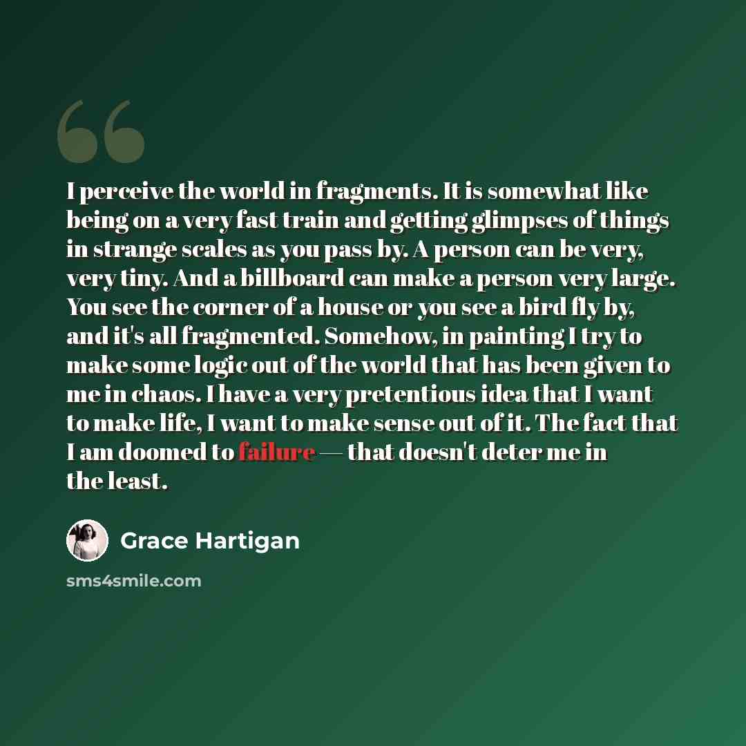 “I perceive the world in fragments. It is somewhat like being on a very fast train and getting glimpses of things in strange scales as you pass by. A person can be very, very tiny. And a billboard can make a person very large. You see the corner of a house or you see a bird fly by, and it's all…” quote by Grace Hartigan