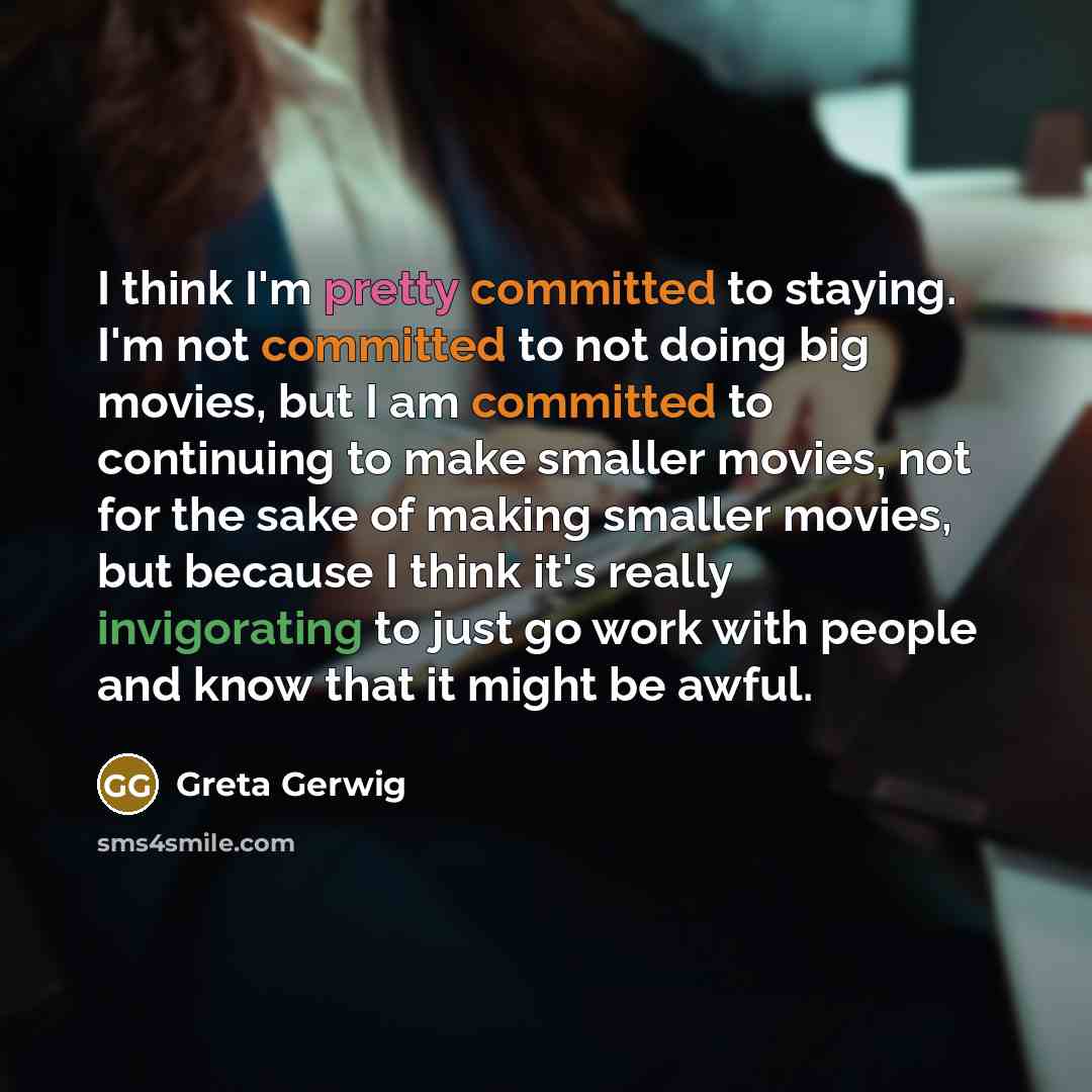 “I think I'm pretty committed to staying. I'm not committed to not doing big movies, but I am committed to continuing to make smaller movies, not for the sake of making smaller movies, but because I think it's really invigorating to just go work with people and know that it might be awful.” quote by Greta Gerwig