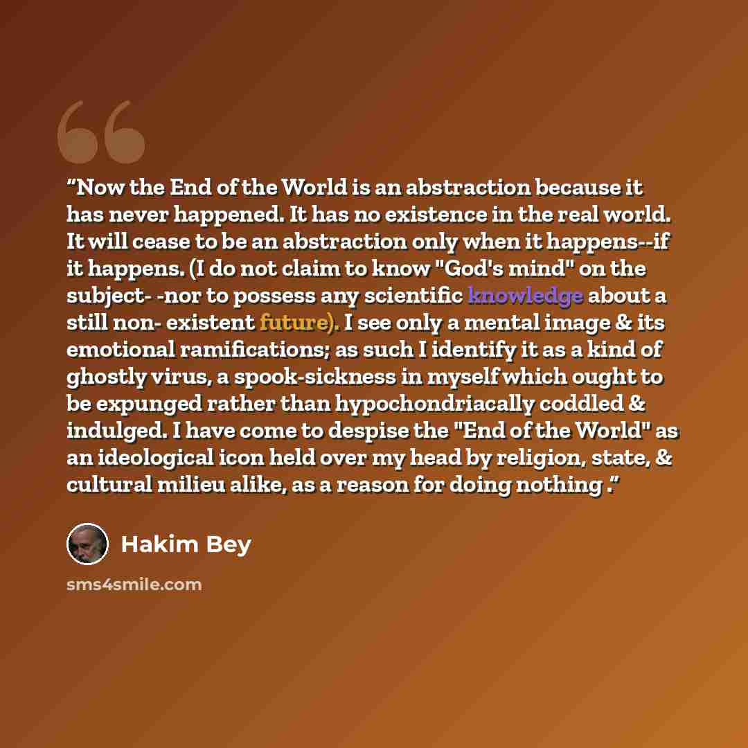 “Now the End of the World is an abstraction because it has never happened. It has no existence in the real world. It will cease to be an abstraction only when it happens--if it happens. (I do not claim to know "God's mind" on the subject- -nor to possess any scientific knowledge about a still non…” quote by Hakim Bey