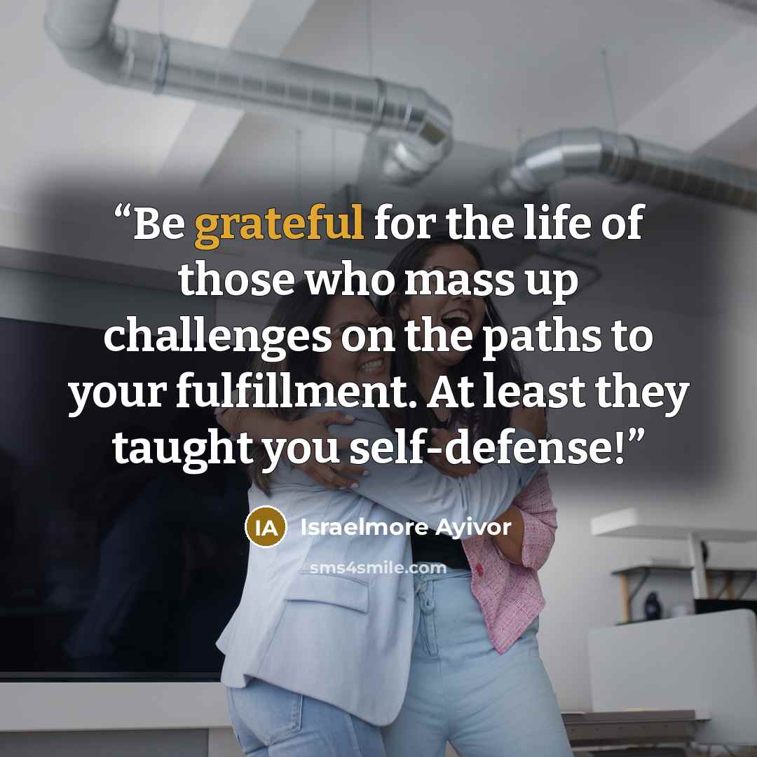 “Be grateful for the life of those who mass up challenges on the paths to your fulfillment. At least they taught you self-defense!” quote by Israelmore Ayivor