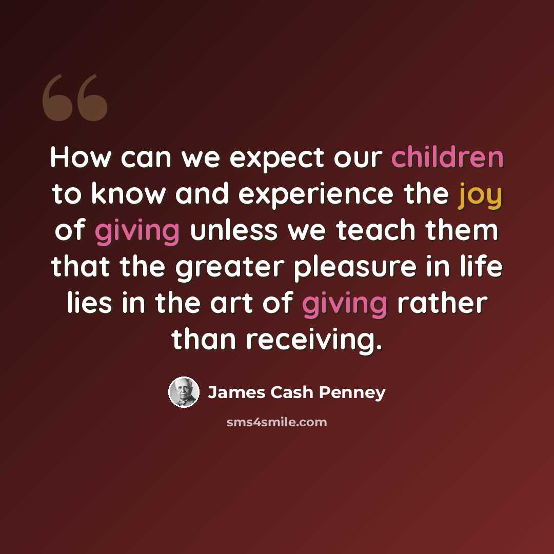 “How can we expect our children to know and experience the joy of giving unless we teach them that the greater pleasure in life lies in the art of giving rather than receiving.” quote by James Cash Penney