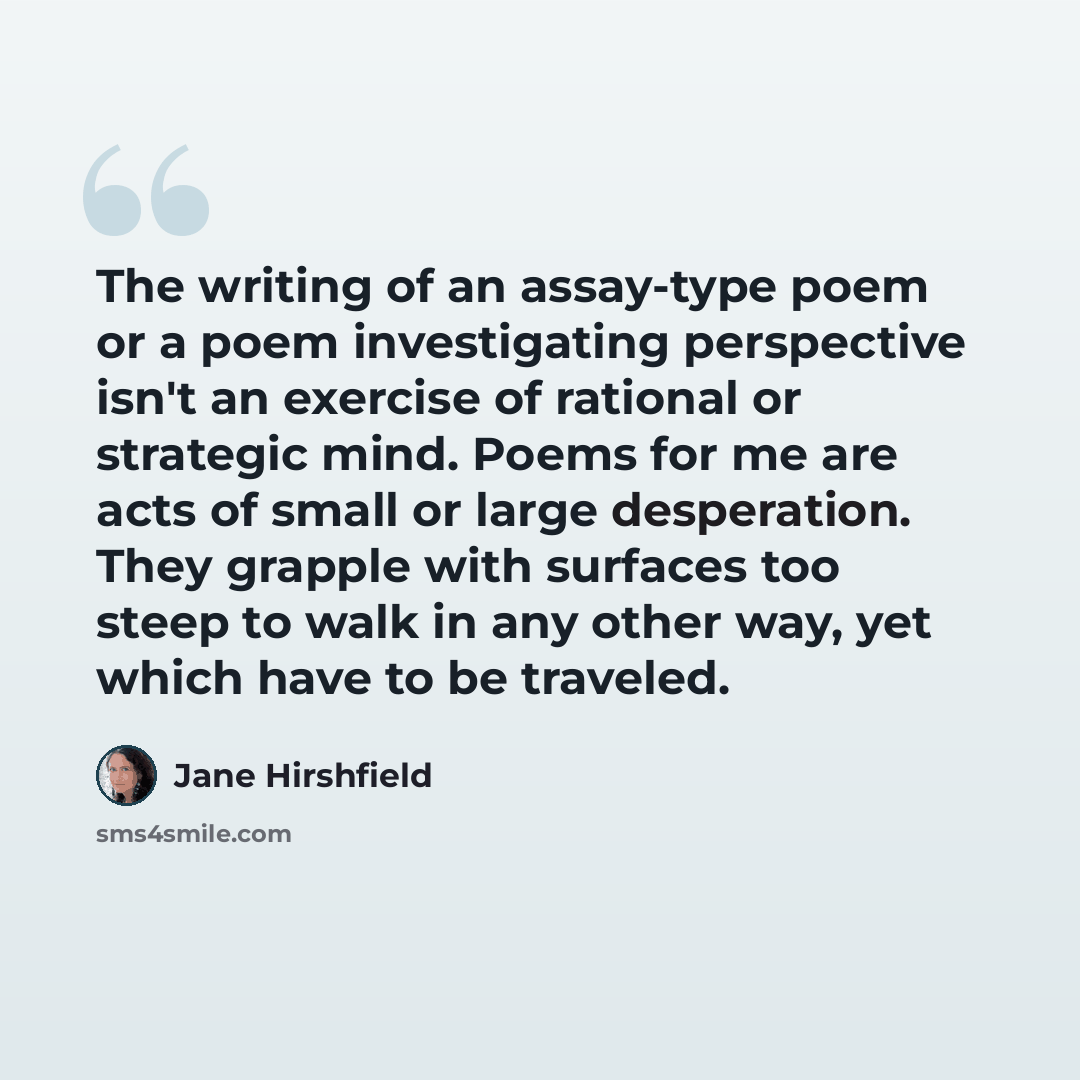 “The writing of an assay-type poem or a poem investigating perspective isn't an exercise of rational or strategic mind. Poems for me are acts of small or large desperation. They grapple with surfaces too steep to walk in any other way, yet which have to be traveled.” quote by Jane Hirshfield