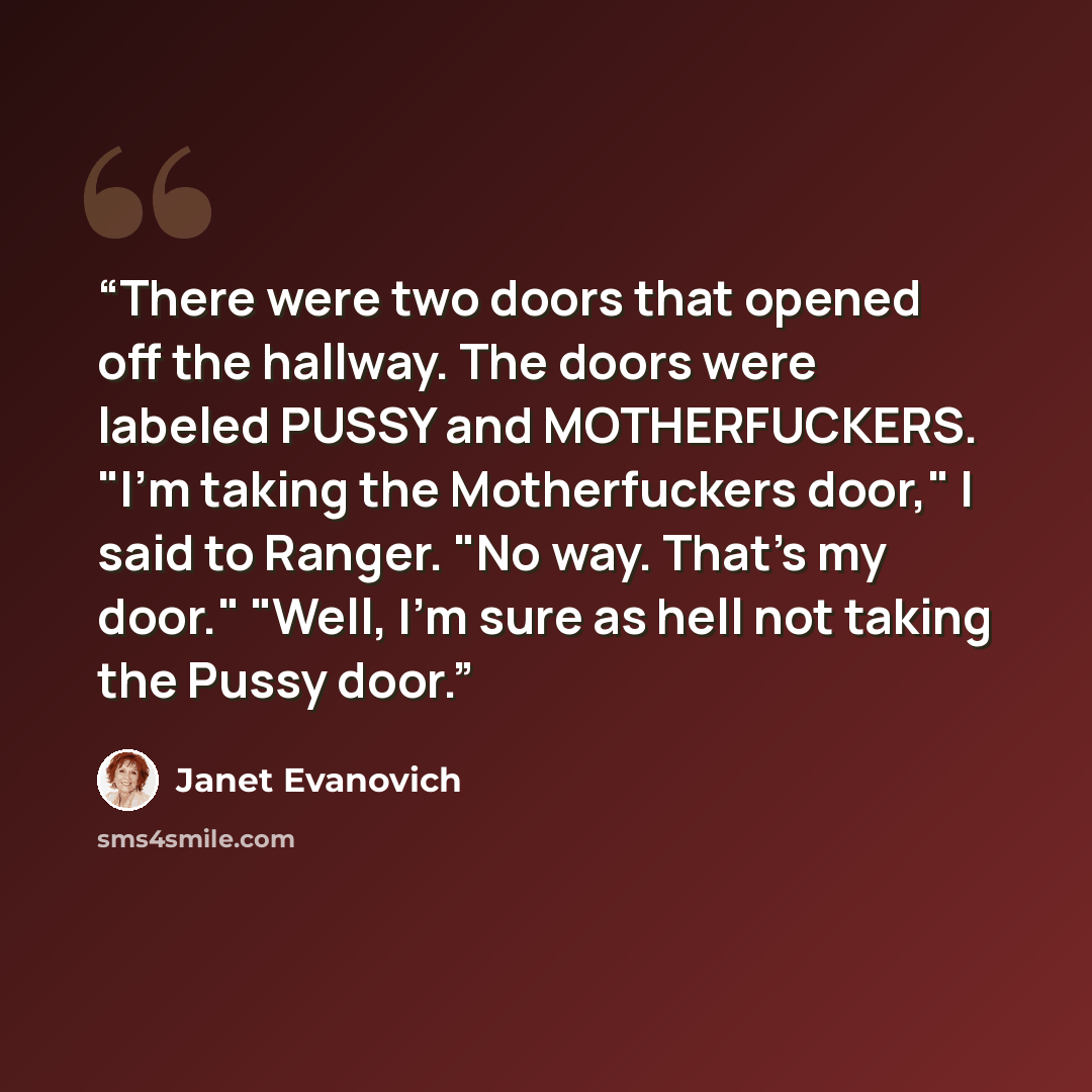 “There were two doors that opened off the hallway. The doors were labeled PUSSY and MOTHERFUCKERS. "I'm taking the Motherfuckers door," I said to Ranger. "No way. That's my door." "Well, I'm sure as hell not taking the Pussy door.” quote by Janet Evanovich