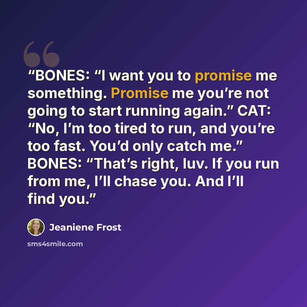 “BONES: “I want you to promise me something. Promise me you’re not going to start running again.” CAT: “No, I’m too tired to run, and you’re too fast. You’d only catch me.” BONES: “That’s right, luv. If you run from me, I’ll chase you. And I’ll find you.” quote by Jeaniene Frost