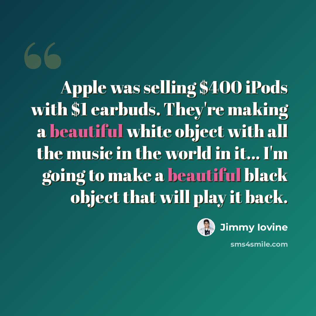 “Apple was selling $400 iPods with $1 earbuds. They're making a beautiful white object with all the music in the world in it... I'm going to make a beautiful black object that will play it back.” quote by Jimmy Iovine