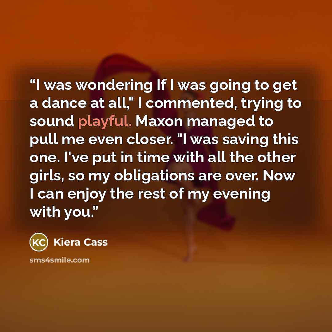 “I was wondering If I was going to get a dance at all," I commented, trying to sound playful. Maxon managed to pull me even closer. "I was saving this one. I've put in time with all the other girls, so my obligations are over. Now I can enjoy the rest of my evening with you.” quote by Kiera Cass