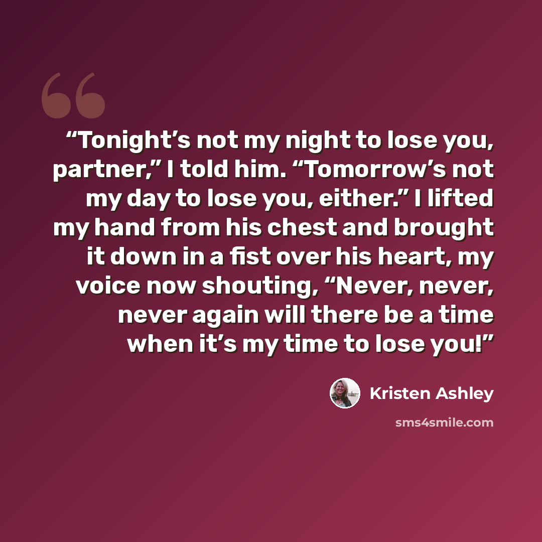 “Tonight’s not my night to lose you, partner,” I told him. “Tomorrow’s not my day to lose you, either.” I lifted my hand from his chest and brought it down in a fist over his heart, my voice now shouting, “Never, never, never again will there be a time when it’s my time to lose you!” quote by Kristen Ashley