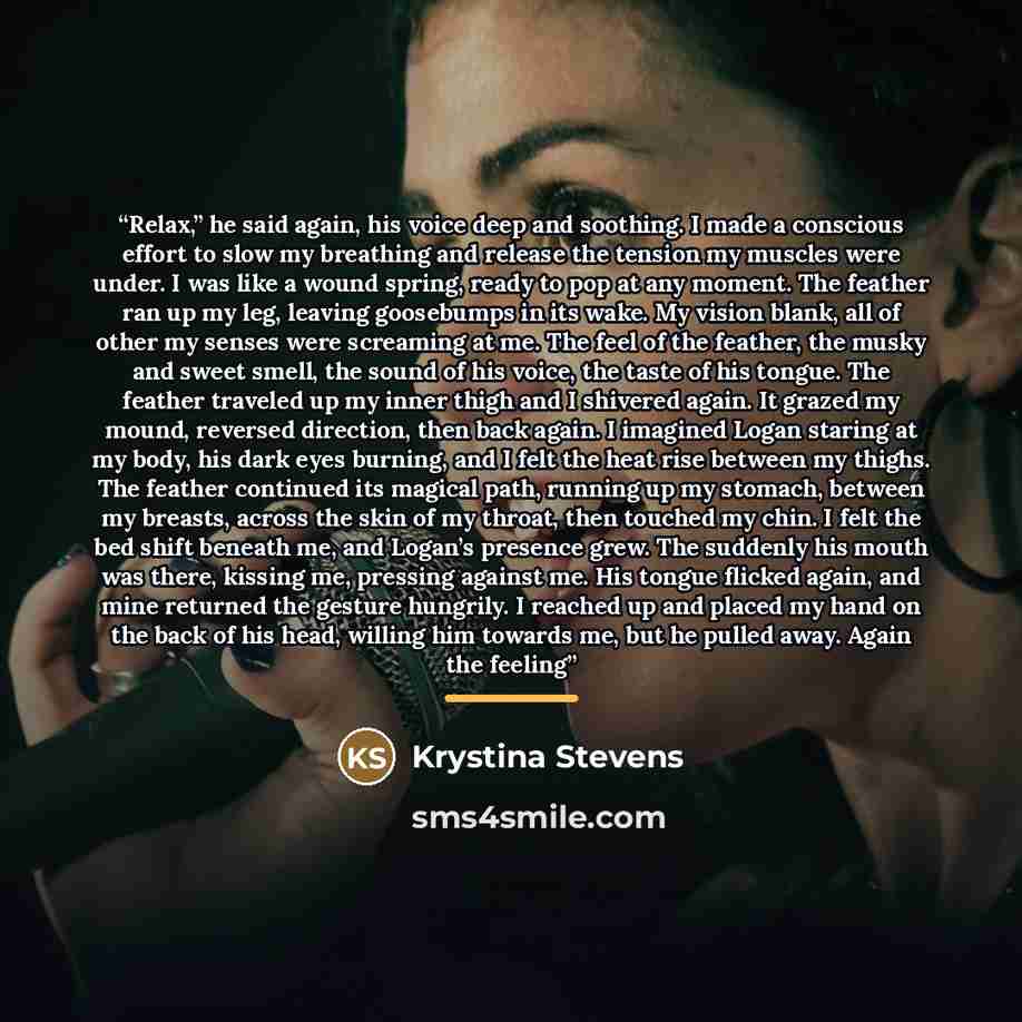 “Relax,” he said again, his voice deep and soothing. I made a conscious effort to slow my breathing and release the tension my muscles were under. I was like a wound spring, ready to pop at any moment. The feather ran up my leg, leaving goosebumps in its wake. My vision blank, all of other my…” quote by Krystina Stevens