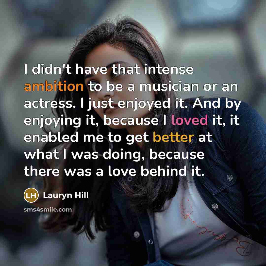 “I didn't have that intense ambition to be a musician or an actress. I just enjoyed it. And by enjoying it, because I loved it, it enabled me to get better at what I was doing, because there was a love behind it.” quote by Lauryn Hill