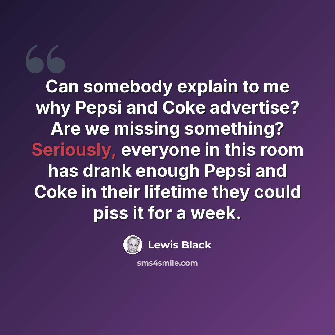 “Can somebody explain to me why Pepsi and Coke advertise? Are we missing something? Seriously, everyone in this room has drank enough Pepsi and Coke in their lifetime they could piss it for a week.” quote by Lewis Black