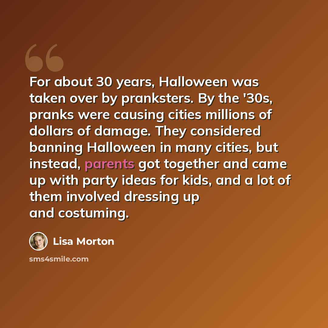 “For about 30 years, Halloween was taken over by pranksters. By the '30s, pranks were causing cities millions of dollars of damage. They considered banning Halloween in many cities, but instead, parents got together and came up with party ideas for kids, and a lot of them involved dressing up and…” quote by Lisa Morton