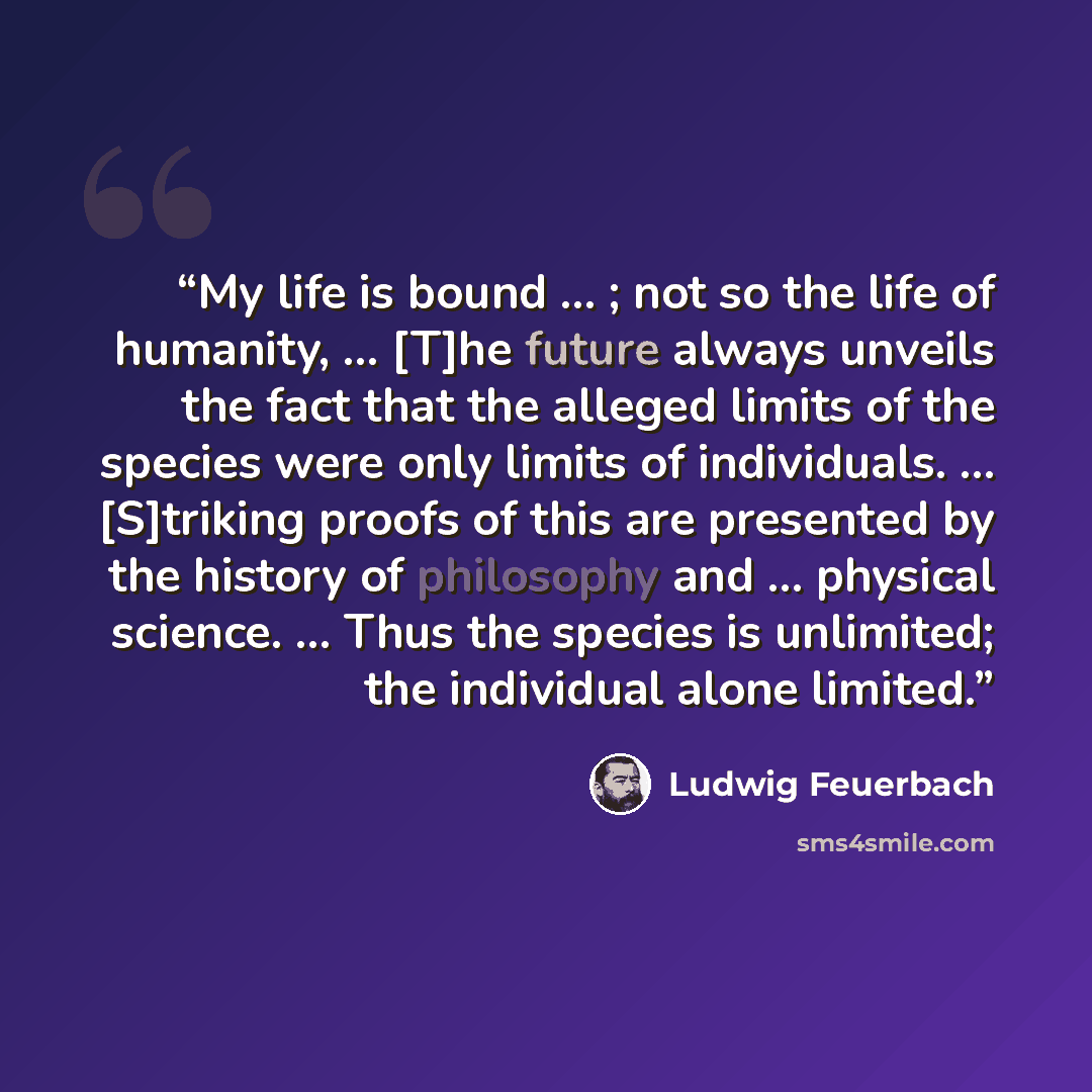 “My life is bound … ; not so the life of humanity, … [T]he future always unveils the fact that the alleged limits of the species were only limits of individuals. … [S]triking proofs of this are presented by the history of philosophy and … physical science. … Thus the species is unlimited; the…” quote by Ludwig Feuerbach