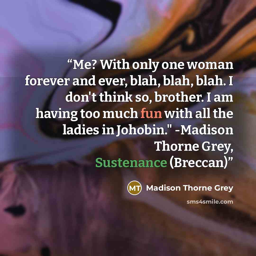 “Me? With only one woman forever and ever, blah, blah, blah. I don't think so, brother. I am having too much fun with all the ladies in Johobin." -Madison Thorne Grey, Sustenance (Breccan)” quote by Madison Thorne Grey