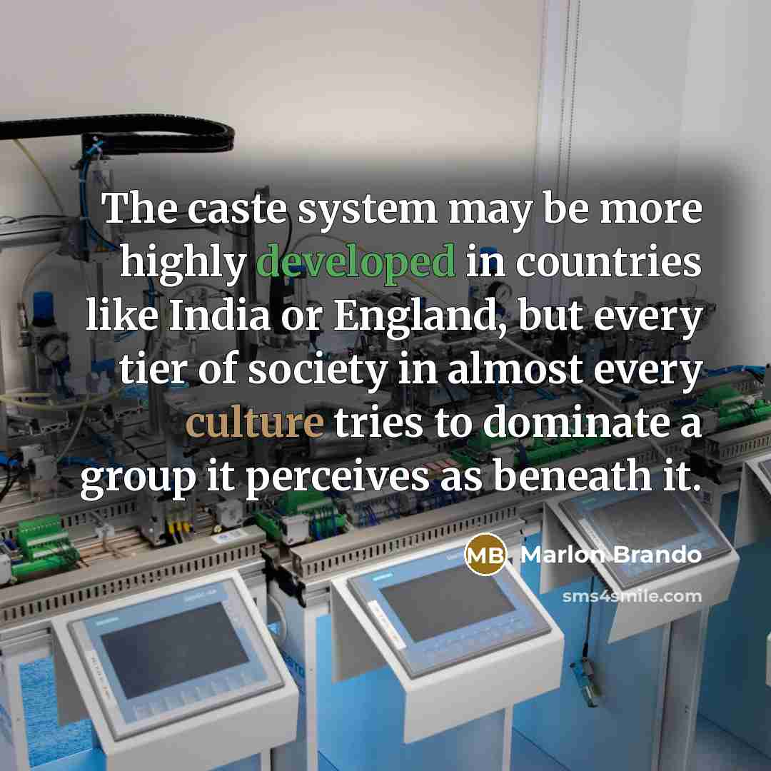 “The caste system may be more highly developed in countries like India or England, but every tier of society in almost every culture tries to dominate a group it perceives as beneath it.” quote by Marlon Brando
