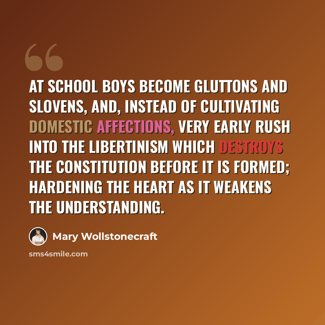 “At school boys become gluttons and slovens, and, instead of cultivating domestic affections, very early rush into the libertinism which destroys the constitution before it is formed; hardening the heart as it weakens the understanding.” quote by Mary Wollstonecraft