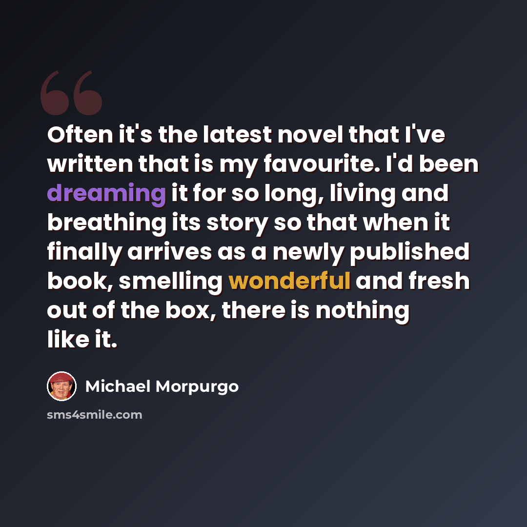 “Often it's the latest novel that I've written that is my favourite. I'd been dreaming it for so long, living and breathing its story so that when it finally arrives as a newly published book, smelling wonderful and fresh out of the box, there is nothing like it.” quote by Michael Morpurgo