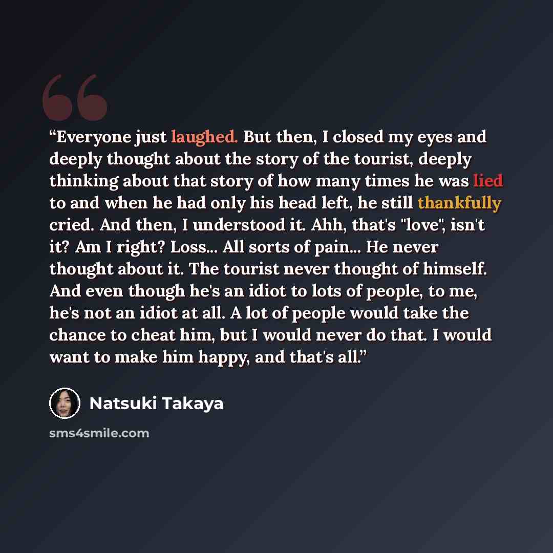 “Everyone just laughed. But then, I closed my eyes and deeply thought about the story of the tourist, deeply thinking about that story of how many times he was lied to and when he had only his head left, he still thankfully cried. And then, I understood it. Ahh, that's "love", isn't it? Am I right?…” quote by Natsuki Takaya